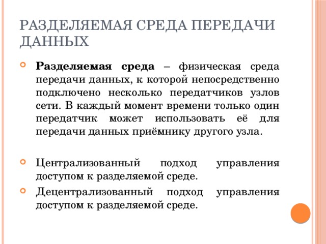 Разделяемая среда передачи данных Разделяемая среда – физическая среда передачи данных, к которой непосредственно подключено несколько передатчиков узлов сети. В каждый момент времени только один передатчик может использовать её для передачи данных приёмнику другого узла. Централизованный подход управления доступом к разделяемой среде. Децентрализованный подход управления доступом к разделяемой среде. 