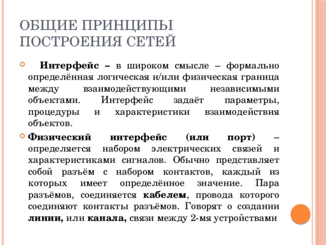 Общие принципы построения сетей  Интерфейс – в широком смысле – формально определённая логическая и/или физическая граница между взаимодействующими независимыми объектами. Интерфейс задаёт параметры, процедуры и характеристики взаимодействия объектов. Физический интерфейс (или порт) – определяется набором электрических связей и характеристиками сигналов. Обычно представляет собой разъём с набором контактов, каждый из которых имеет определённое значение. Пара разъёмов, соединяется кабелем , провода которого соединяют контакты разъёмов. Говорят о создании линии, или канала, связи между 2-мя устройствами 
