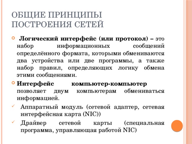 Общие принципы построения сетей  Логический интерфейс (или протокол) – это набор информационных сообщений определённого формата, которыми обмениваются два устройства или две программы, а также набор правил, определяющих логику обмена этими сообщениями. Интерфейс компьютер-компьютер  позволяет двум компьютерам обмениваться информацией. Аппаратный модуль (сетевой адаптер, сетевая интерфейсная карта (NIC)) Драйвер сетевой карты (специальная программа, управляющая работой NIC) 