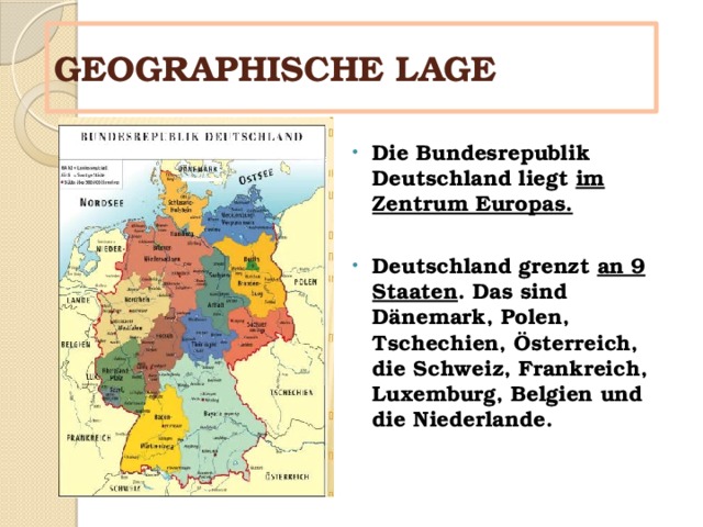 GEOGRAPHISCHE LAGE Die Bundesrepublik Deutschland liegt im Zentrum Europas.  Deutschland grenzt an 9 Staaten . Das sind Dänemark, Polen, Tschechien, Österreich, die Schweiz, Frankreich, Luxemburg, Belgien und die Niederlande. Deutschland 