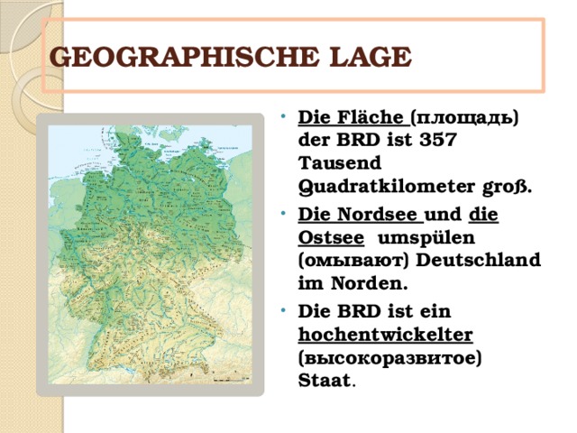 GEOGRAPHISCHE LAGE Die Fläche (площадь) der BRD ist 357 Tausend Quadratkilometer groß. Die Nordsee und  die Ostsee  umspülen (омывают) Deutschland im Norden. Die BRD ist ein hochentwickelter (высокоразвитое) Staat . 