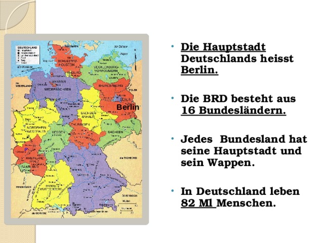Die Hauptstadt Deutschlands heisst Berlin.  Die BRD besteht aus 16 Bundesländern.  Jedes Bundesland hat seine Hauptstadt und sein Wappen.  In Deutschland leben  82 Ml Menschen. Berlin 