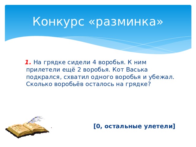 Конкурс «разминка»  1.  На грядке сидели 4 воробья. К ним прилетели ещё 2 воробья. Кот Васька подкрался, схватил одного воробья и убежал. Сколько воробьёв осталось на грядке? [0, остальные улетели] 