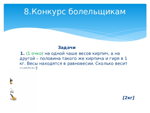 8.Конкурс болельщикам    Задачи  1.  (1 очко) на одной чаше весов кирпич, а на другой – половина такого же кирпича и гиря в 1 кг. Весы находятся в равновесии. Сколько весит кирпич?     [2кг] 