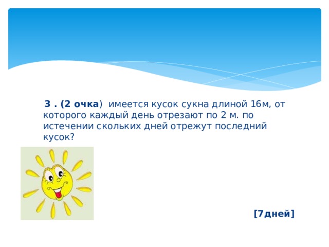  3 . (2 очка ) имеется кусок сукна длиной 16м, от которого каждый день отрезают по 2 м. по истечении скольких дней отрежут последний кусок?      [7дней] 