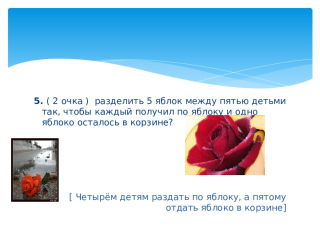 5. ( 2 очка ) разделить 5 яблок между пятью детьми так, чтобы каждый получил по яблоку и одно яблоко осталось в корзине? [ Четырём детям раздать по яблоку, а пятому отдать яблоко в корзине] 