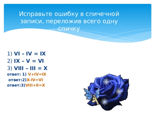 Исправьте ошибку в спичечной записи, переложив всего одну спичку 1) VI – IV = IX 2) IX – V = VI 3) VIII – III = X ответ: 1) V+IV=IX   ответ:2) X-IV=VI ответ:3) VIII+II=X   