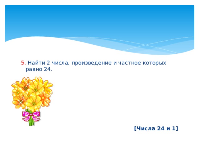 5. Найти 2 числа, произведение и частное которых равно 24.        [Числа 24 и 1] 