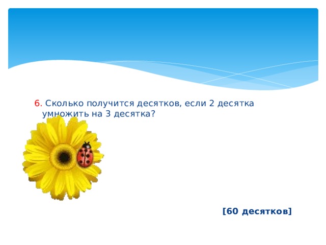6. Сколько получится десятков, если 2 десятка умножить на 3 десятка?        [60 десятков] 