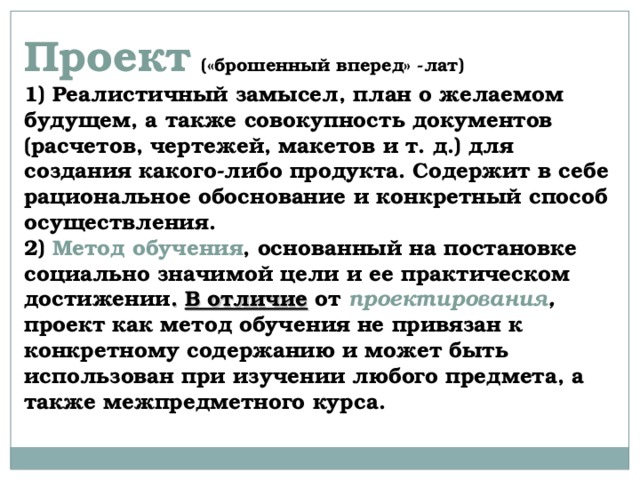  Проект  («брошенный вперед» -лат)   1) Реалистичный замысел, план о желаемом будущем, а также совокупность документов (расчетов, чертежей, макетов и т. д.) для создания какого-либо продукта. Содержит в себе рациональное обоснование и конкретный способ осуществления.  2) Метод обучения , основанный на постановке социально значимой цели и ее практическом достижении . В отличие от проектирования , проект как метод обучения не привязан к конкретному содержанию и может быть использован при изучении любого предмета, а также межпредметного курса.    