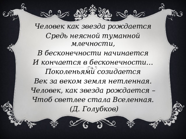 Человек как звезда рождается Средь неясной туманной млечности, В бесконечности начинается И кончается в бесконечности… Поколеньями созидается Век за веком земля нетленная. Человек, как звезда рождается – Чтоб светлее стала Вселенная.  (Д. Голубков)  