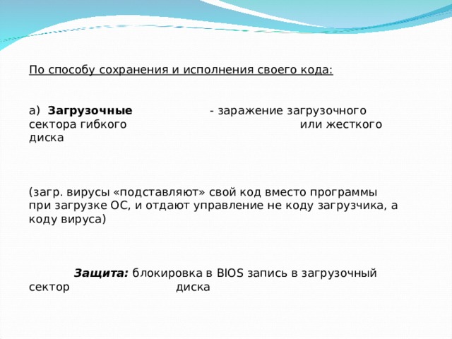 По способу сохранения и исполнения своего кода:  а) Загрузочные   - заражение загрузочного сектора гибкого     или жесткого диска (загр. вирусы «подставляют» свой код вместо программы при загрузке ОС, и отдают управление не коду загрузчика, а коду вируса)  Защита: блокировка в BIOS запись в загрузочный сектор    диска 