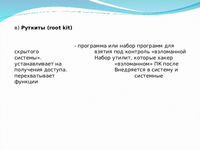 в) Руткиты ( root kit )      - программа или набор программ для скрытого    взятия под контроль «взломанной системы».    Набор утилит, которые хакер устанавливает на    «взломанном» ПК после получения доступа.    Внедряется в систему и перехватывает     системные функции 
