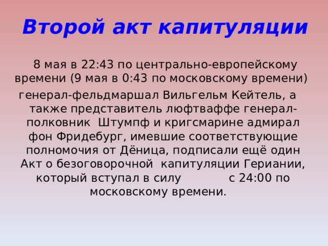 Второй акт капитуляции  8 мая в 22:43 по центрально-европейскому времени (9 мая в 0:43 по московскому времени) генерал-фельдмаршал Вильгельм Кейтель, а также представитель люфтваффе генерал-полковник Штумпф и кригсмарине адмирал фон Фридебург, имевшие соответствующие полномочия от Дёница, подписали ещё один Акт о безоговорочной капитуляции Гериании, который вступал в силу с 24:00 по московскому времени.  