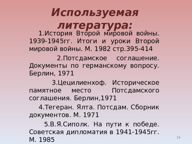 Используемая литература:  1.История Второй мировой войны. 1939-1945гг. Итоги и уроки Второй мировой войны. М. 1982 стр.395-414  2.Потсдамское соглашение. Документы по германскому вопросу. Берлин, 1971  3.Цецилиенхоф. Историческое памятное место Потсдамского соглашения. Берлин,1971  4.Тегеран. Ялта. Потсдам. Сборник документов. М. 1971  5.В.Я.Сиполк. На пути к победе. Советская дипломатия в 1941-1945гг. М. 1985  