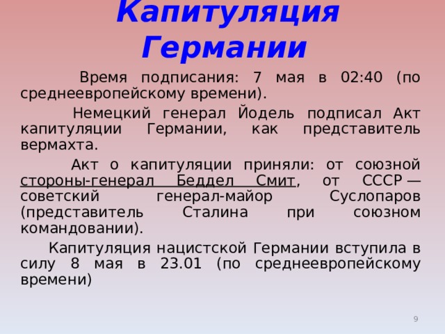  Капитуляция Германии    Время подписания: 7 мая в 02:40 (по среднеевропейскому времени).    Немецкий генерал Йодель подписал Акт капитуляции Германии, как представитель вермахта.    Акт о капитуляции приняли: от союзной стороны-генерал Беддел Смит ­ , от СССР — советский генерал-майор Суслопаров (представитель Сталина при союзном командовании).    Капитуляция нацистской Германии вступила в силу 8 мая в 23.01 (по среднеевропейскому времени)  