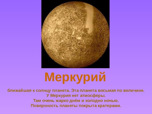 Меркурий Mercury *Mercury is the closest planet to the sun. *One Astronmical Unit = 150 million kilometres. Mercury is 0.387 AU from the sun *It is the second- smallest planet *It orbits the sun in 87 days *It takes 59 days for Mercury to spin on its axis *It weighs only 6% of what the Earth masses *It is about 38% the diameter of the Earth *The surface temperature ranges from 100oK to 543oK (-173oC to over 270oC) *It has no moons *It is named after the Winged Messenger to the gods *It is mostly made of iron *It has very little atmosphere *Mercury has many craters - it has been hit many times by meteorites, espcially early in its history *The first man-made satellite to send back pictures of Mercury was called Mariner 10 ближайшая к солнцу планета. Эта планета восьмая по величине.  У Меркурия нет атмосферы.  Там очень жарко днём и холодно ночью.  Поверхность планеты покрыта кратерами.  