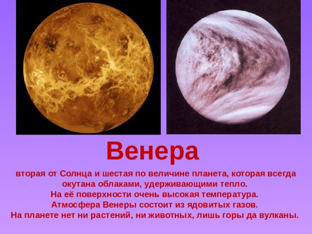 Венера Venus *Venus is the second-closest planet from the sun *It is usually 0.72 AU from the sun *It is the sixth-largest planet *It orbits the sun in 224.7 days *It spins on its axis in the *opposite* direction to Earth (counter-revolutionary) and this takes 243 days *It masses about 82% of the Earth's mass *The surface temperature is about 462oC - the hottest planet in the solar system *It has no moons *It is named after the goddess of love *It is mostly made of iron *It has an atmosphere of sulfuric acid and carbon dioxide that has produced a 