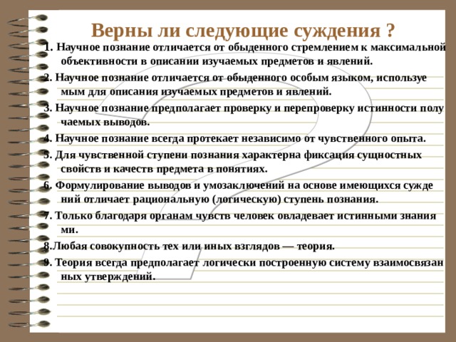 Научное познание - связано с рациональным мышлением, основано на законах логики; - объективность добываемого знания; - системность знаний; - выражается в форме отвлеченных понятий и категорий, общих принципов и законов, формул, графиков, схем; - доказательность, опытная проверяемость полученных знаний; - достоверное обобщение полученных фактов. 