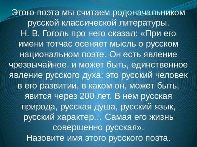 Этого поэта мы считаем родоначальником русской классической литературы. Н. В. Гоголь про него сказал: «При его имени тотчас осеняет мысль о русском национальном поэте. Он есть явление чрезвычайное, и может быть, единственное явление русского духа: это русский человек в его развитии, в каком он, может быть, явится через 200 лет. В нем русская природа, русская душа, русский язык, русский характер… Самая его жизнь совершенно русская». Назовите имя этого русского поэта. 