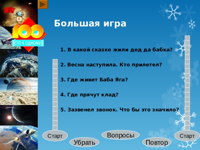 Большая игра 1. В какой сказке жили дед да бабка? 2.  Весна наступила. Кто прилетел? 3.  Где живет Баба Яга? 4.  Где прячут клад? 5. Зазвенел звонок. Что бы это значило? Старт Вопросы Старт Убрать Повтор 