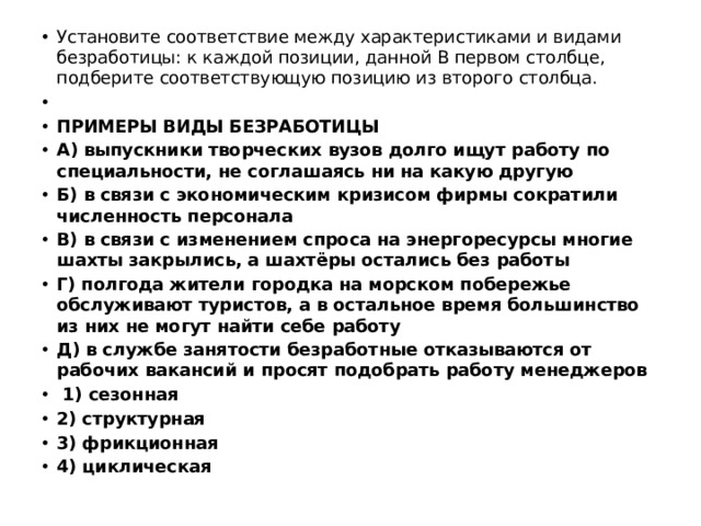 Установите соответствие между характеристиками и видами безработицы: к каждой позиции, данной B первом столбце, подберите соответствующую позицию из второго столбца.   ПРИМЕРЫ ВИДЫ БЕЗРАБОТИЦЫ А) выпускники творческих вузов долго ищут работу по специальности, не соглашаясь ни на какую другую Б) в связи с экономическим кризисом фирмы сократили численность персонала В) в связи с изменением спроса на энергоресурсы многие шахты закрылись, а шахтёры остались без работы Г) полгода жители городка на морском побережье обслуживают туристов, а в остальное время большинство из них не могут найти себе работу Д) в службе занятости безработные отказываются от рабочих вакансий и просят подобрать работу менеджеров   1) сезонная 2) структурная 3) фрикционная 4) циклическая 