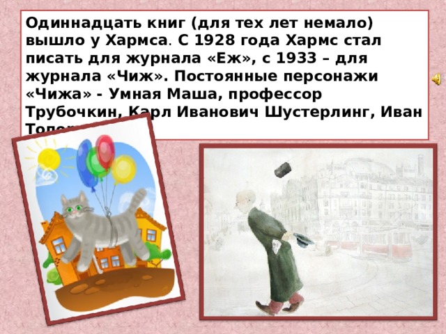 Одиннадцать книг (для тех лет немало) вышло у Хармса . С 1928 года Хармс стал писать для журнала «Еж», с 1933 – для журнала «Чиж». Постоянные персонажи «Чижа» - Умная Маша, профессор Трубочкин, Карл Иванович Шустерлинг, Иван Топорышкин. 