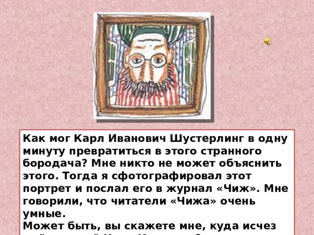 Как мог Карл Иванович Шустерлинг в одну минуту превратиться в этого странного бородача? Мне никто не может объяснить этого. Тогда я сфотографировал этот портрет и послал его в журнал «Чиж». Мне говорили, что читатели «Чижа» очень умные.  Может быть, вы скажете мне, куда исчез мой дорогой Карл Иванович? 