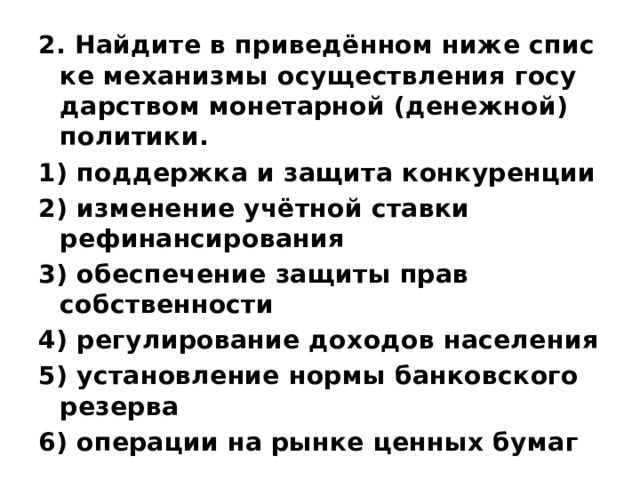 2. Найдите в приведённом ниже спис­ке ме­ха­низ­мы осу­ществ­ле­ния го­су­дар­ством мо­не­тар­ной (денежной) политики. 1) под­держ­ка и за­щи­та конкуренции 2) из­ме­не­ние учётной став­ки рефинансирования 3) обес­пе­че­ние за­щи­ты прав собственности 4) ре­гу­ли­ро­ва­ние до­хо­дов населения 5) уста­нов­ле­ние нормы бан­ков­ско­го резерва 6) опе­ра­ции на рынке цен­ных бумаг 