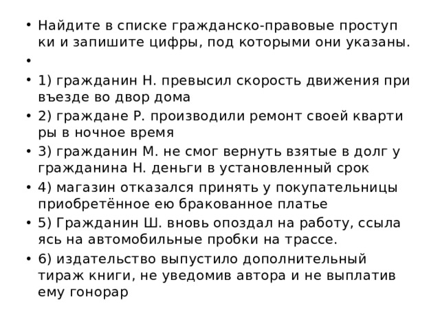 Най­ди­те в спис­ке граж­дан­ско-пра­во­вые про­ступ­ки и за­пи­ши­те цифры, под ко­то­ры­ми они ука­за­ны.   1) граж­да­нин Н. пре­вы­сил ско­рость дви­же­ния при въез­де во двор дома 2) граж­да­не Р. про­из­во­ди­ли ре­монт своей квар­ти­ры в ноч­ное время 3) граж­да­нин М. не смог вер­нуть взя­тые в долг у граж­да­ни­на Н. день­ги в уста­нов­лен­ный срок 4) ма­га­зин от­ка­зал­ся при­нять у по­ку­па­тель­ни­цы при­об­ретённое ею бра­ко­ван­ное пла­тье 5) Граж­да­нин Ш. вновь опоз­дал на ра­бо­ту, ссы­ла­ясь на ав­то­мо­биль­ные проб­ки на трас­се. 6) из­да­тель­ство вы­пу­сти­ло до­пол­ни­тель­ный тираж книги, не уве­до­мив ав­то­ра и не вы­пла­тив ему го­но­рар 