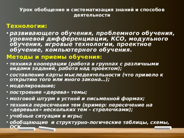 Урок обобщение и систематизация знаний и способов деятельности Технологии: развивающего обучения, проблемного обучения, уровневой дифференциации, КСО, модульного обучения, игровые технологии, проектное обучение, компьютерного обучения. Методы и приемы обучения: техника кооперации (работа в группах с различными видами заданий, работа над проектом); составление карты мыследеятельности (что привело к открытию того или иного закона…); моделирование; построение «дерева» темы; мозговой штурм в устной и письменной формах; техника пересечения тем (пример: пересечение на «деревьях» нескольких тем – стрелочками); учебные ситуации и игры; обобщающие и структурно-логические таблицы, схемы, ОСК. 