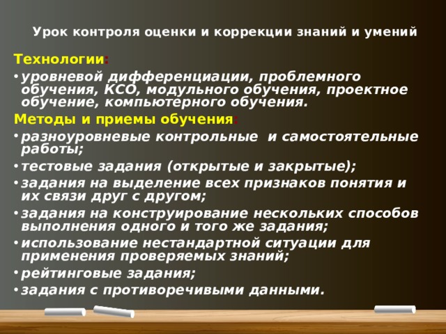  Урок контроля оценки и коррекции знаний и умений Технологии : уровневой дифференциации, проблемного обучения, КСО, модульного обучения, проектное обучение, компьютерного обучения. Методы и приемы обучения : разноуровневые контрольные и самостоятельные работы; тестовые задания (открытые и закрытые); задания на выделение всех признаков понятия и их связи друг с другом; задания на конструирование нескольких способов выполнения одного и того же задания; использование нестандартной ситуации для применения проверяемых знаний; рейтинговые задания; задания с противоречивыми данными. 
