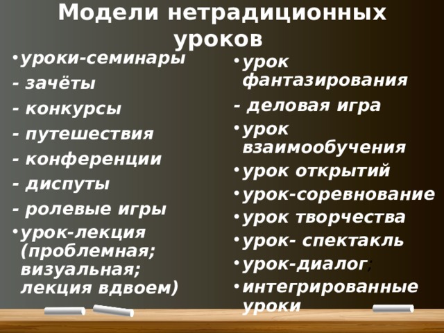 Модели нетрадиционных уроков уроки-семинары - зачёты - конкурсы - путешествия - конференции - диспуты - ролевые игры урок-лекция (проблемная; визуальная; лекция вдвоем) урок фантазирования - деловая игра урок взаимообучения урок открытий урок-соревнование урок творчества урок- спектакль урок-диалог ; интегрированные уроки 