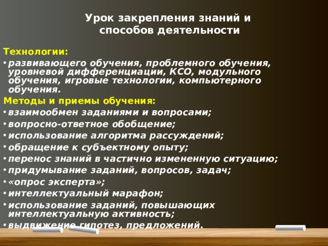 Урок закрепления знаний и  способов деятельности Технологии: развивающего обучения, проблемного обучения, уровневой дифференциации, КСО, модульного обучения, игровые технологии, компьютерного обучения. Методы и приемы обучения: взаимообмен заданиями и вопросами; вопросно-ответное обобщение; использование алгоритма рассуждений; обращение к субъектному опыту; перенос знаний в частично измененную ситуацию; придумывание заданий, вопросов, задач; «опрос эксперта»; интеллектуальный марафон; использование заданий, повышающих интеллектуальную активность; выдвижение гипотез, предложений .  