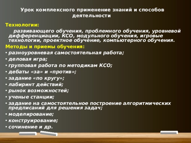 Урок комплексного применение знаний и способов деятельности Технологии:  развивающего обучения, проблемного обучения, уровневой дифференциации, КСО, модульного обучения, игровые технологии, проектное обучение, компьютерного обучения. Методы и приемы обучения: разноуровневая самостоятельная работа; деловая игра; групповая работа по методикам КСО; дебаты «за» и «против»; задание «по кругу»; лабиринт действий; рынок возможностей; ученые станции; задание на самостоятельное построение алгоритмических предписаний для решения задач; моделирование; конструирование; сочинение и др.  