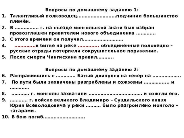 Вопросы по домашнему заданию 1: Талантливый полководец……………………..подчинил большинство племён. В ……………. г. на съезде монгольской знати был избран провозглашен правителем нового объединения …………. С этого времени он получил……………………… 4. ………….. в битве на реке ………….. объединённые половецко – русские отряды потерпели сокрушительное поражение. После смерти Чингисхана правил………..  Вопросы по домашнему заданию 2: Расправившись с …………. Батый двинулся на север на ……………….  По пути были захвачены разграблены и сожжены …………….. и …………. ………… г. монголы захватили ……………………………… и сожгли его. ………… г. войско великого Владимиро – Суздальского князя Юрия Всеволодовича у реки ………. было разгромлено монголо – татарами.  В бою погиб……………………….  