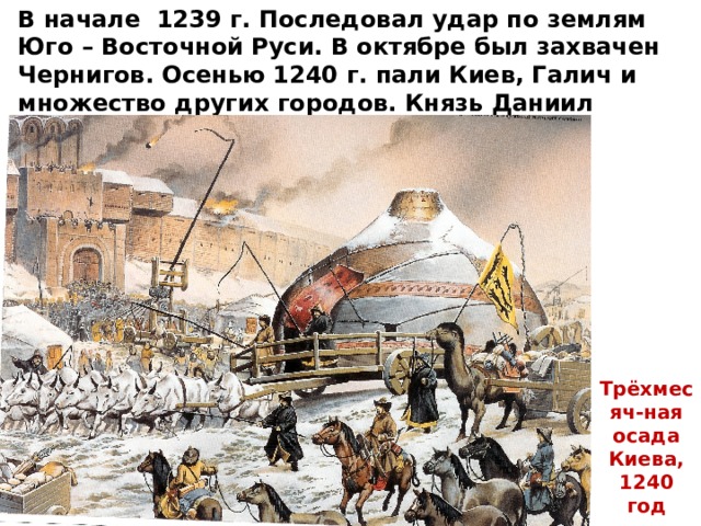 В начале 1239 г. Последовал удар по землям Юго – Восточной Руси. В октябре был захвачен Чернигов. Осенью 1240 г. пали Киев, Галич и множество других городов. Князь Даниил Галицкий, владевший Киевом, бежал в Венгрию. Трёхмесяч-ная осада Киева, 1240 год 
