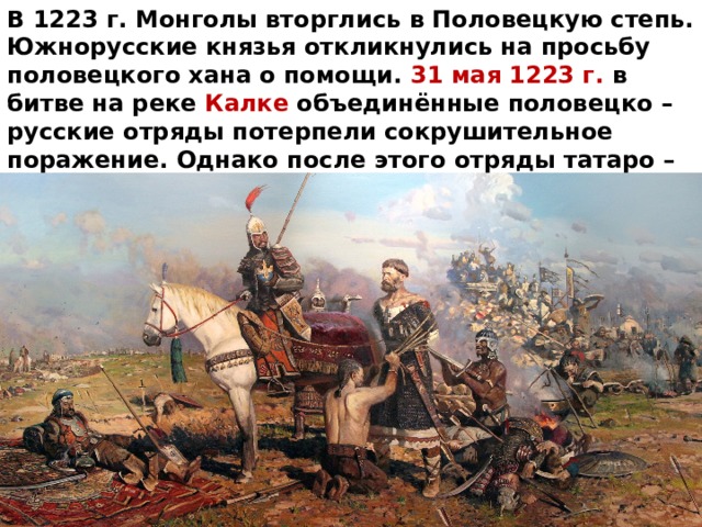 В 1223 г. Монголы вторглись в Половецкую степь. Южнорусские князья откликнулись на просьбу половецкого хана о помощи. 31 мая 1223 г. в битве на реке Калке объединённые половецко – русские отряды потерпели сокрушительное поражение. Однако после этого отряды татаро – монгол повернули назад и вернулись обратно в Монголию чтобы собраться с силами для нового похода. 