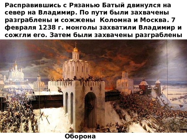 Расправившись с Рязанью Батый двинулся на север на Владимир. По пути были захвачены разграблены и сожжены Коломна и Москва. 7 февраля 1238 г. монголы захватили Владимир и сожгли его. Затем были захвачены разграблены и сожжены Ростов, Суздаль, Ярославль и Тверь. Оборона Владимира 