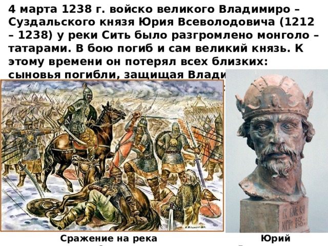 4 марта 1238 г. войско великого Владимиро – Суздальского князя Юрия Всеволодовича (1212 – 1238) у реки Сить было разгромлено монголо – татарами. В бою погиб и сам великий князь. К этому времени он потерял всех близких: сыновья погибли, защищая Владимир, княгиня, дочери, невестки, внуки заживо сгорели в Успенском соборе. Юрий Всеволодович Сражение на река Сить 
