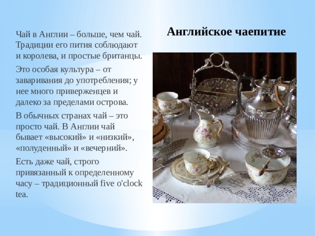 Английское чаепитие Чай в Англии – больше, чем чай. Традиции его пития соблюдают и королева, и простые британцы. Это особая культура – от заваривания до употребления; у нее много приверженцев и далеко за пределами острова.  В обычных странах чай – это просто чай. В Англии чай бывает «высокий» и «низкий», «полуденный» и «вечерний». Есть даже чай, строго привязанный к определенному часу – традиционный five o'clock tea.  