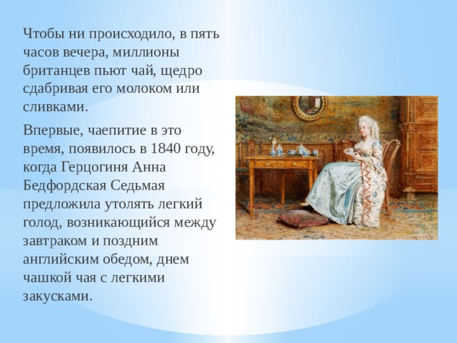Чтобы ни происходило, в пять часов вечера, миллионы британцев пьют чай, щедро сдабривая его молоком или сливками. Впервые, чаепитие в это время, появилось в 1840 году, когда Герцогиня Анна Бедфордская Седьмая предложила утолять легкий голод, возникающийся между завтраком и поздним английским обедом, днем чашкой чая с легкими закусками. 