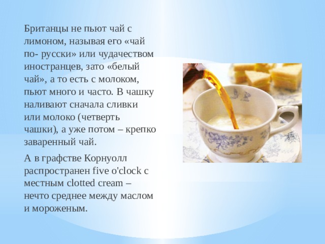 Британцы не пьют чай с лимоном, называя его «чай по- русски» или чудачеством иностранцев, зато «белый чай», а то есть с молоком, пьют много и часто. В чашку наливают сначала сливки или молоко (четверть чашки), а уже потом – крепко заваренный чай.  А в графстве Корнуолл распространен five o'clock с местным clotted cream – нечто среднее между маслом и мороженым. 
