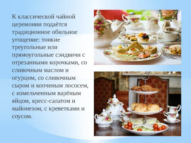 К классической чайной церемонии подаётся традиционное обильное угощение: тонкие треугольные или прямоугольные сэндвичи с отрезанными корочками, со сливочным маслом и огурцом, со сливочным сыром и копченым лососем, с измельченным варёным яйцом, кресс-салатом и майонезом, с креветками и соусом.  