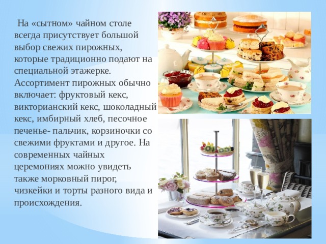   На «сытном» чайном столе всегда присутствует большой выбор свежих пирожных, которые традиционно подают на специальной этажерке. Ассортимент пирожных обычно включает: фруктовый кекс, викторианский кекс, шоколадный кекс, имбирный хлеб, песочное печенье- пальчик, корзиночки со свежими фруктами и другое. На современных чайных церемониях можно увидеть также морковный пирог, чизкейки и торты разного вида и происхождения.  
