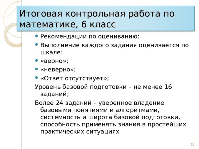 Итоговая контрольная работа по математике, 6 класс Рекомендации по оцениванию: Выполнение каждого задания оценивается по шкале: «верно»; «неверно»; «Ответ отсутствует»; Уровень базовой подготовки – не менее 16 заданий; Более 24 заданий – уверенное владение базовыми понятиями и алгоритмами, системность и широта базовой подготовки, способность применять знания в простейших практических ситуациях 15 