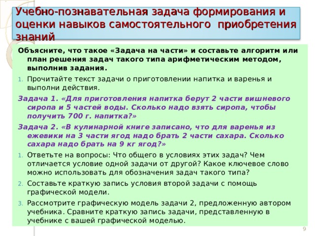 Учебно-познавательная задача формирования и оценки навыков самостоятельного приобретения знаний Объясните, что такое «Задача на части» и составьте алгоритм или план решения задач такого типа арифметическим методом, выполнив задания. Прочитайте текст задачи о приготовлении напитка и варенья и выполни действия. Задача 1. «Для приготовления напитка берут 2 части вишневого сиропа и 5 частей воды. Сколько надо взять сиропа, чтобы получить 700 г. напитка?» Задача 2. «В кулинарной книге записано, что для варенья из ежевики на 3 части ягод надо брать 2 части сахара. Сколько сахара надо брать на 9 кг ягод?» Ответьте на вопросы: Что общего в условиях этих задач? Чем отличается условие одной задачи от другой? Какое ключевое слово можно использовать для обозначения задач такого типа? Составьте краткую запись условия второй задачи с помощь графической модели. Рассмотрите графическую модель задачи 2, предложенную автором учебника. Сравните краткую запись задачи, представленную в учебнике с вашей графической моделью. 9 