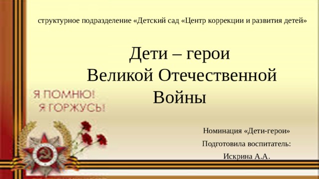 структурное подразделение «Детский сад «Центр коррекции и развития детей» Дети – герои  Великой Отечественной Войны Номинация «Дети-герои» Подготовила воспитатель: Искрина А.А. 