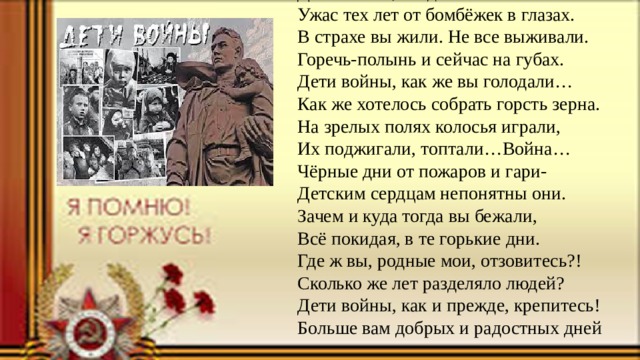 Дети войны, вы детства не знали.  Ужас тех лет от бомбёжек в глазах.  В страхе вы жили. Не все выживали.  Горечь-полынь и сейчас на губах.  Дети войны, как же вы голодали…  Как же хотелось собрать горсть зерна.  На зрелых полях колосья играли,  Их поджигали, топтали…Война…  Чёрные дни от пожаров и гари-  Детским сердцам непонятны они.  Зачем и куда тогда вы бежали,  Всё покидая, в те горькие дни.  Где ж вы, родные мои, отзовитесь?!  Сколько же лет разделяло людей?  Дети войны, как и прежде, крепитесь!  Больше вам добрых и радостных дней 