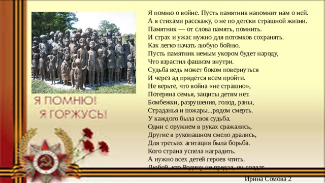 Я помню о войне. Пусть памятник напомнит нам о ней.  А я стихами расскажу, о не по детски страшной жизни.  Памятник — от слова память, помнить.  И страх и ужас нужно для потомков сохранять.  Как легко начать любую бойню.  Пусть памятник немым укором будет народу,  Что взрастил фашизм внутри.  Судьба ведь может боком повернуться  И через ад придется всем пройти.  Не верьте, что война «не страшно»,  Потеряна семья, защиты детям нет.  Бомбежки, разрушения, голод, раны,  Страданья и пожары...рядом смерть.  У каждого была своя судьба.  Одни с оружием в руках сражались,  Другие в рукопашном смело дрались,  Для третьих агитация была борьба.  Кого страна успела наградить.  А нужно всех детей героев чтить.  Любой, кто Родину не предал, он солдат.  Ирина Сомова 2 